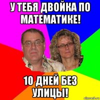 у тебя двойка по математике! 10 дней без улицы!