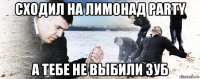 сходил на лимонад party а тебе не выбили зуб