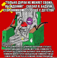 "только дурак не меняет своих убеждений!" - сказал я, будучи сторонником ссср ещё с детства и следом написал длинную хвалебную статью с дифирамбабми по одному местному коммунисту, который ещё с пионерии выражал свои убеждения за коммунизм и остался убеждённым коммунистом до самой смерти,ни разу не изменив своим принципам