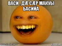 васи . дæ сæр макуы басийа 