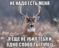 не надо есть меня я ещё не убил тебя и одно слово ты тупец