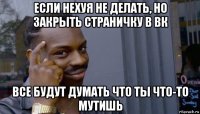 если нехуя не делать, но закрыть страничку в вк все будут думать что ты что-то мутишь