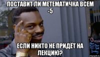 поставит ли метематичка всем -5 если никто не придёт на лекцию?