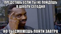 представь если ты не пойдёшь в школу сегодня но ты сможешь пойти завтра