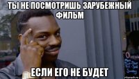 ты не посмотришь зарубежный фильм если его не будет