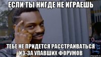 если ты нигде не играешь тебе не придется расстраиваться из-за упавших форумов