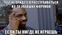 тебе не придется расстраиваться из-за упавших форумов если ты нигде не играешь