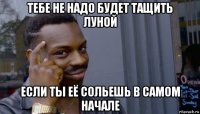 тебе не надо будет тащить луной если ты её сольешь в самом начале