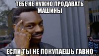 тебе не нужно продавать машины если ты не покупаешь гавно