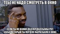 тебе не надо смотреть в окно если ты не ванин дед пердед ебаны рот заебал старый ты пердун убери ебало с окна