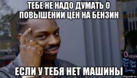 тебе не надо думать о повышении цен на бензин если у тебя нет машины