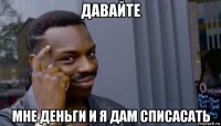 давайте мне деньги и я дам списасать