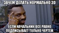 зачем делать нормально зd если начальник все равно подписывает только чертеж