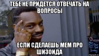 тебе не придется отвечать на вопросы если сделаешь мем про шизоида