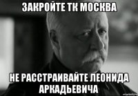 закройте тк москва не расстраивайте леонида аркадьевича