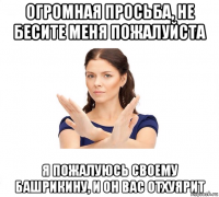 огромная просьба, не бесите меня пожалуйста я пожалуюсь своему башрикину, и он вас отхуярит