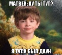 матвей; ау ты тут? я тут и был даун