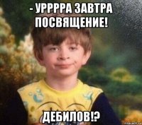 - урррра завтра посвящение! дебилов!?