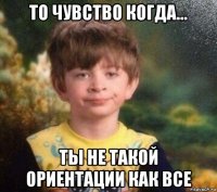 то чувство когда... ты не такой ориентации как все