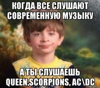 когда все слушают современную музыку а ты слушаешь queen,scorpions, ac\dc