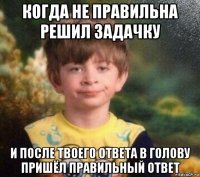 когда не правильна решил задачку и после твоего ответа в голову пришёл правильный ответ