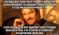 у наташи достоинства в голове и характере, если в женщине ты видишь только зад, они к тебе им и поворачиваются, если тебя до сих пор удивляет конструкция женского тела, и её отличие от мужской, поздравляю, мальчик