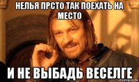 нелья прсто так поехать на место и не выбадь веселге