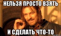 нельзя просто взять и сделать что-то