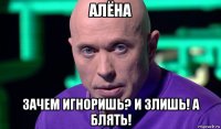 алёна зачем игноришь? и злишь! а блять!