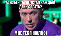 азизбек ты не устал каждый день сосать? мне тебя жалко!