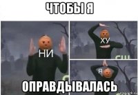 чтобы я оправдывалась