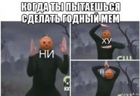 когда ты пытаешься сделать годный мем 