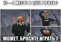 13—е место в quiz please ? может, бросите играть ?