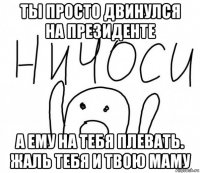 ты просто двинулся на президенте а ему на тебя плевать. жаль тебя и твою маму