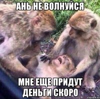 ань не волнуйся мне еще придут деньги скоро