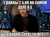 у дианы 2.5 но на самом деле 0.5 однако здраствуйте