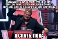 когда долго с кем то разговаривашь и твой собеседник уже заебал, но ты нехочшь обидеть его. но ты очень сильно хочешь закончить беседу я спать, пока