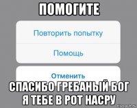 помогите спасибо гребаный бог я тебе в рот насру