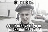 сиги есть? а если найду? ты че не пацан? дай два рубля