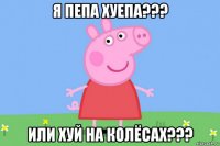 я пепа хуепа??? или хуй на колёсах???