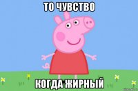 то чувство когда жирный