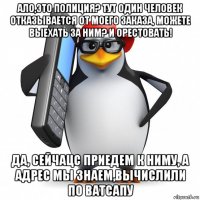 ало,это полиция? тут один человек отказывается от моего заказа, можете выехать за ним? и орестовать! да, сейчацс приедем к ниму, а адрес мы знаем,вычислили по ватсапу