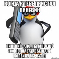 когда к тебе пристал пингвин пингвин: ало, ты мне ещё 100 лет назад обещал 1 копейку вернуть!