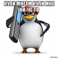 купи мнехм купи мне ни-че-го 