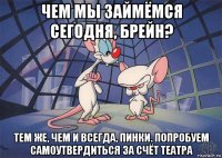 чем мы займёмся сегодня, брейн? тем же, чем и всегда, пинки. попробуем самоутвердиться за счёт театра