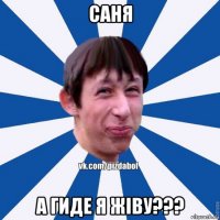 саня а гиде я жiву???