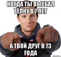 когда ты выебал тёлку в 7 лет а твой друг в 73 года