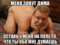 меня зовут дима оставь у меня на попе то, что ты обо мне думаешь