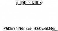 ты скажешь? хули тут пусто? а я скажу- прост