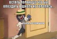 встать пораньше что бы опоздать в школу не торопясь... 